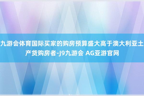 九游会体育国际买家的购房预算盛大高于澳大利亚土产货购房者-J9九游会 AG亚游官网