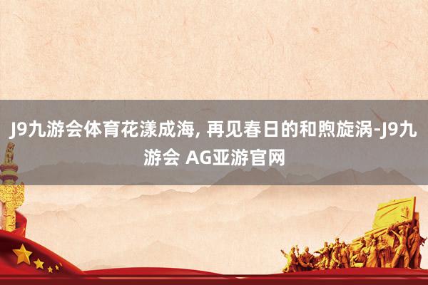 J9九游会体育花漾成海, 再见春日的和煦旋涡-J9九游会 AG亚游官网