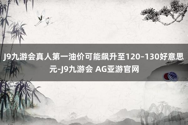 J9九游会真人第一油价可能飙升至120–130好意思元-J9九游会 AG亚游官网