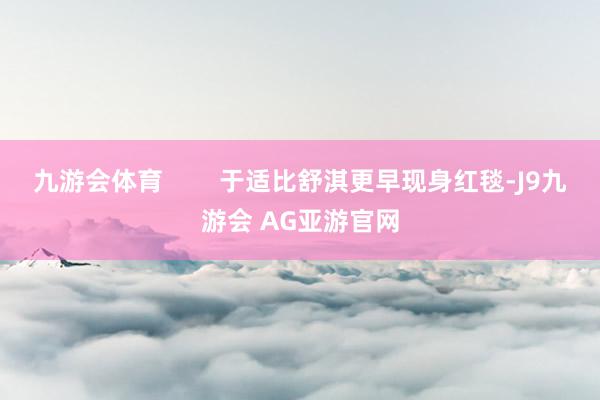 九游会体育        于适比舒淇更早现身红毯-J9九游会 AG亚游官网