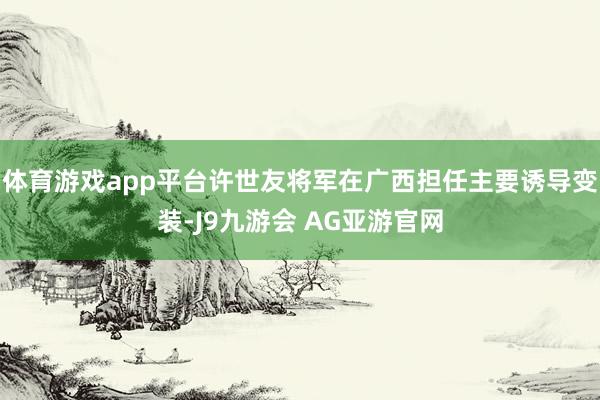 体育游戏app平台许世友将军在广西担任主要诱导变装-J9九游会 AG亚游官网