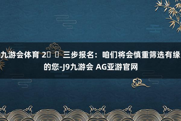 九游会体育 2️⃣三步报名：咱们将会慎重筛选有缘的您-J9九游会 AG亚游官网