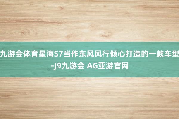 九游会体育星海S7当作东风风行倾心打造的一款车型-J9九游会 AG亚游官网