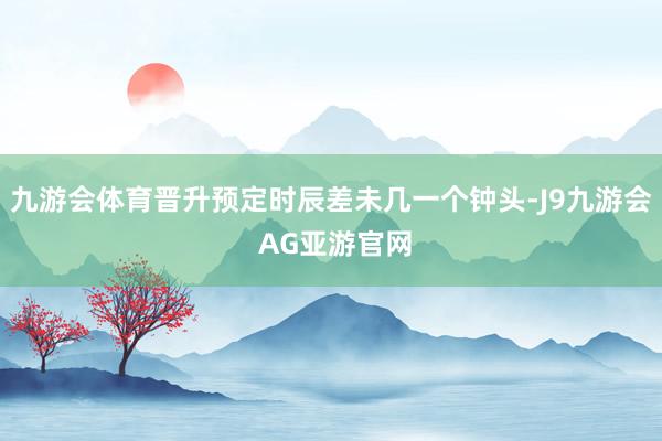 九游会体育晋升预定时辰差未几一个钟头-J9九游会 AG亚游官网