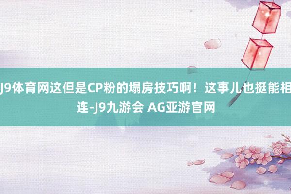 J9体育网这但是CP粉的塌房技巧啊！这事儿也挺能相连-J9九游会 AG亚游官网