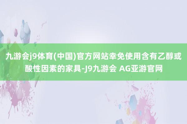 九游会j9体育(中国)官方网站幸免使用含有乙醇或酸性因素的家具-J9九游会 AG亚游官网