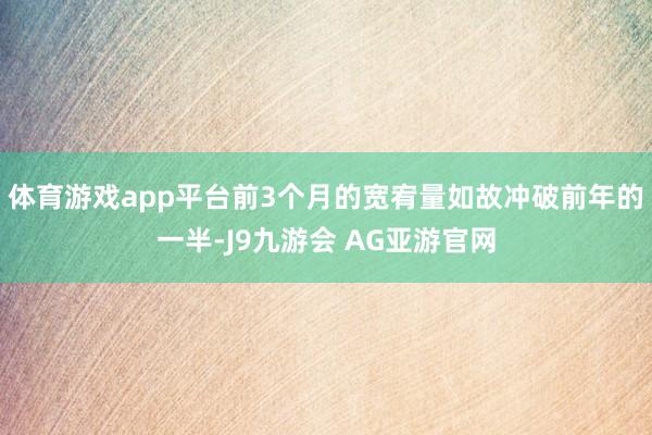 体育游戏app平台前3个月的宽宥量如故冲破前年的一半-J9九游会 AG亚游官网
