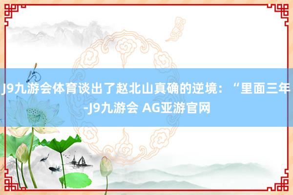 J9九游会体育谈出了赵北山真确的逆境：“里面三年-J9九游会 AG亚游官网