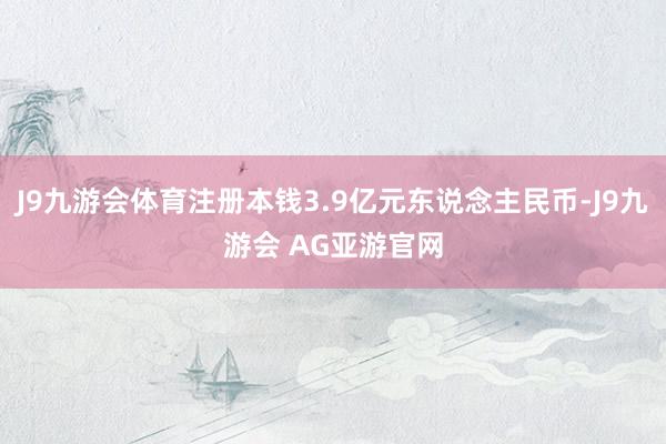 J9九游会体育注册本钱3.9亿元东说念主民币-J9九游会 AG亚游官网