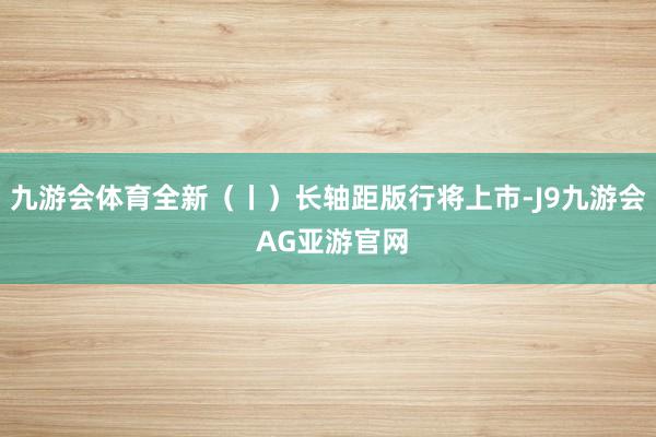 九游会体育全新（丨）长轴距版行将上市-J9九游会 AG亚游官网