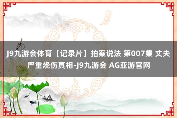 J9九游会体育【记录片】拍案说法 第007集 丈夫严重烧伤真相-J9九游会 AG亚游官网