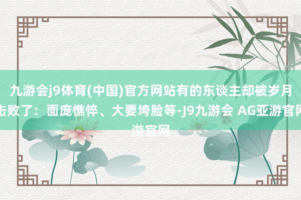 九游会j9体育(中国)官方网站有的东谈主却被岁月击败了：面庞憔悴、大要垮脸等-J9九游会 AG亚游官网