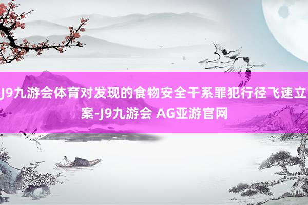 J9九游会体育对发现的食物安全干系罪犯行径飞速立案-J9九游会 AG亚游官网