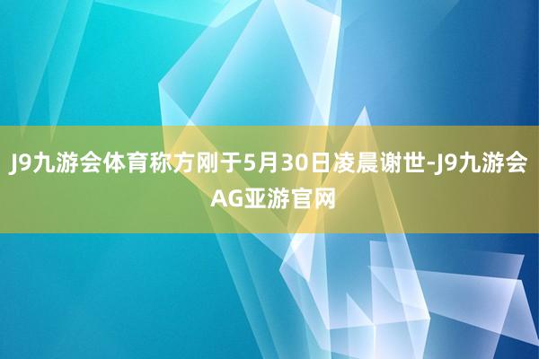 J9九游会体育称方刚于5月30日凌晨谢世-J9九游会 AG亚游官网