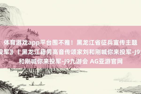 体育游戏app平台围不雅！黑龙江省征兵宣传主题歌曲《好儿好女来投军》丨黑龙江籍男高音传颂家刘和刚喊你来投军-J9九游会 AG亚游官网
