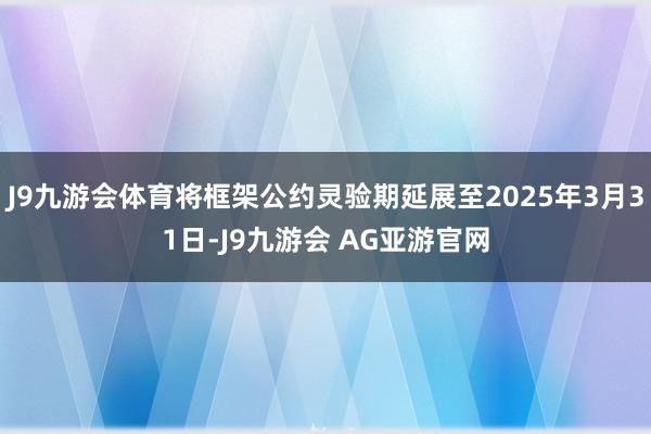 J9九游会体育将框架公约灵验期延展至2025年3月31日-J9九游会 AG亚游官网