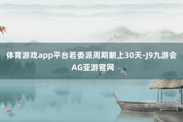 体育游戏app平台若委派周期朝上30天-J9九游会 AG亚游官网