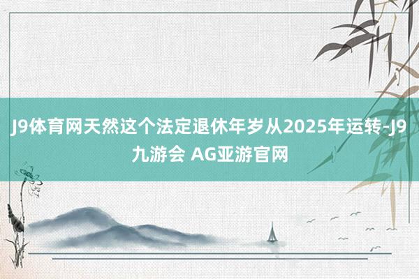 J9体育网天然这个法定退休年岁从2025年运转-J9九游会 AG亚游官网