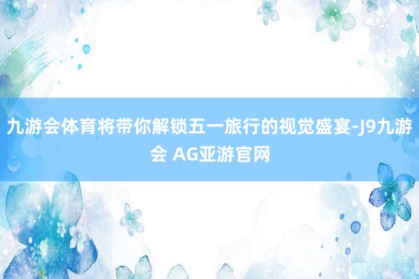 九游会体育将带你解锁五一旅行的视觉盛宴-J9九游会 AG亚游官网