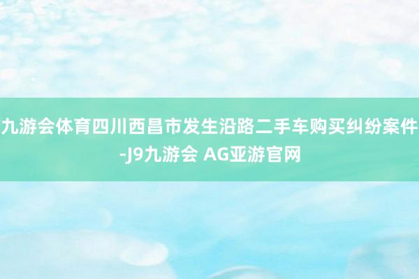 九游会体育四川西昌市发生沿路二手车购买纠纷案件-J9九游会 AG亚游官网