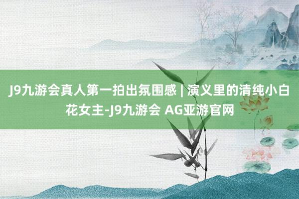 J9九游会真人第一拍出氛围感 | 演义里的清纯小白花女主-J9九游会 AG亚游官网
