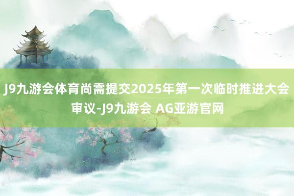 J9九游会体育尚需提交2025年第一次临时推进大会审议-J9九游会 AG亚游官网