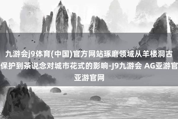 九游会j9体育(中国)官方网站琢磨领域从羊楼洞古街保护到茶说念对城市花式的影响-J9九游会 AG亚游官网