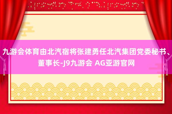 九游会体育由北汽宿将张建勇任北汽集团党委秘书、董事长-J9九游会 AG亚游官网