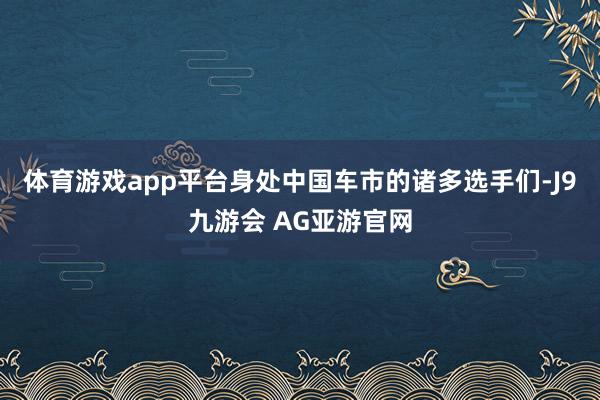 体育游戏app平台身处中国车市的诸多选手们-J9九游会 AG亚游官网