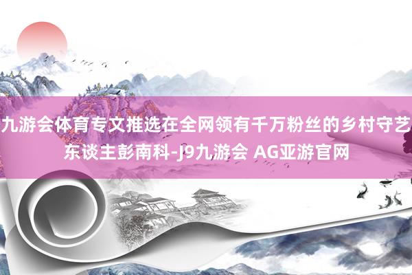 九游会体育专文推选在全网领有千万粉丝的乡村守艺东谈主彭南科-J9九游会 AG亚游官网