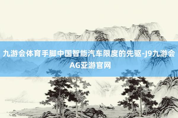 九游会体育手脚中国智能汽车限度的先驱-J9九游会 AG亚游官网