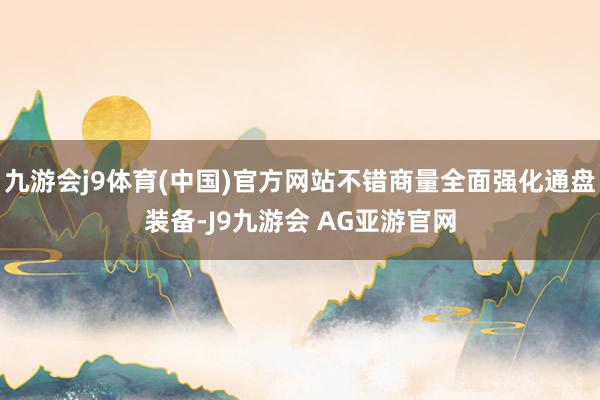 九游会j9体育(中国)官方网站不错商量全面强化通盘装备-J9九游会 AG亚游官网