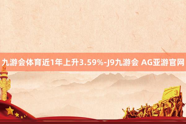 九游会体育近1年上升3.59%-J9九游会 AG亚游官网