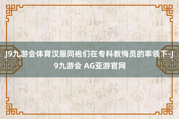 J9九游会体育汉服同袍们在专科教悔员的率领下-J9九游会 AG亚游官网