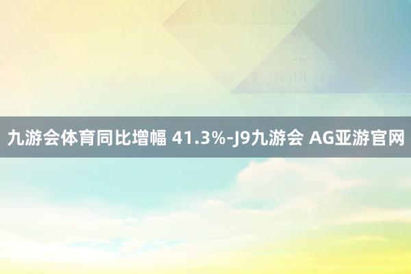 九游会体育同比增幅 41.3%-J9九游会 AG亚游官网