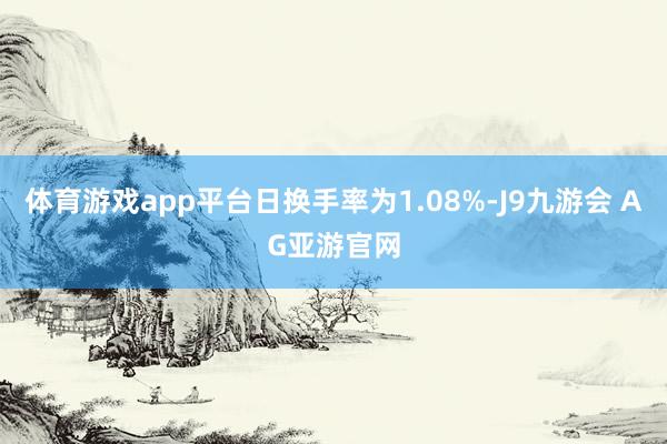 体育游戏app平台日换手率为1.08%-J9九游会 AG亚游官网