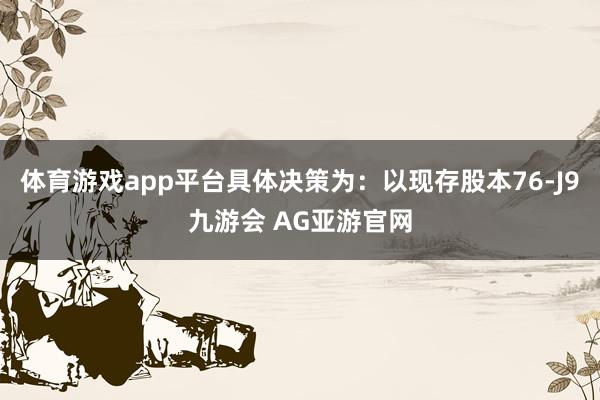 体育游戏app平台具体决策为：以现存股本76-J9九游会 AG亚游官网