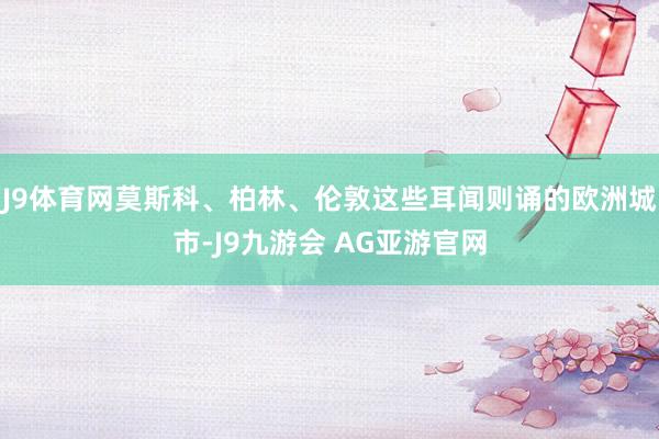 J9体育网莫斯科、柏林、伦敦这些耳闻则诵的欧洲城市-J9九游会 AG亚游官网