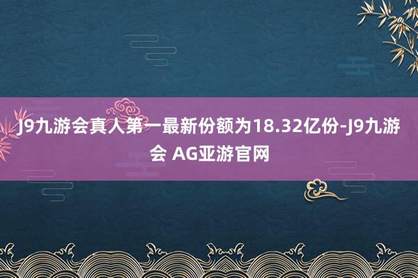 J9九游会真人第一最新份额为18.32亿份-J9九游会 AG亚游官网