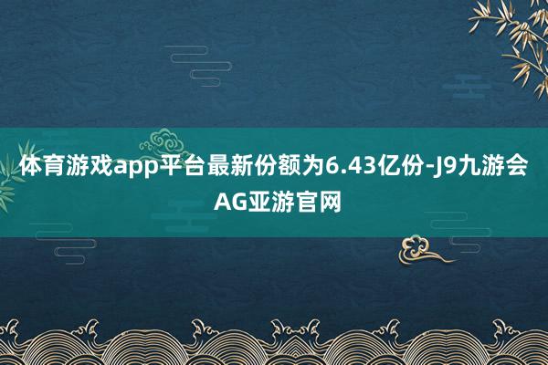 体育游戏app平台最新份额为6.43亿份-J9九游会 AG亚游官网