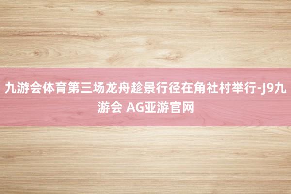 九游会体育第三场龙舟趁景行径在角社村举行-J9九游会 AG亚游官网