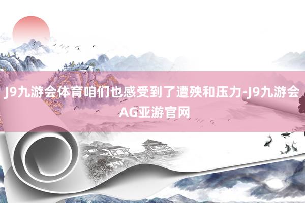 J9九游会体育咱们也感受到了遭殃和压力-J9九游会 AG亚游官网