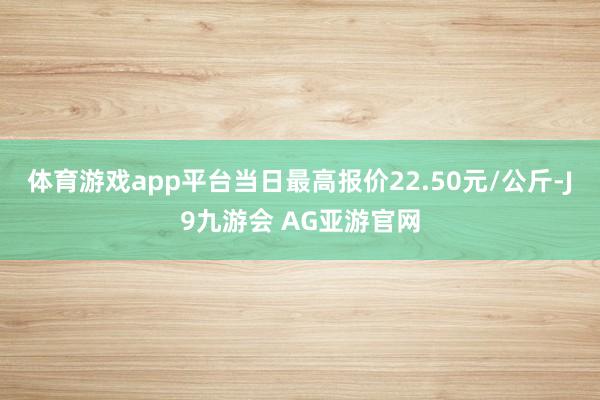 体育游戏app平台当日最高报价22.50元/公斤-J9九游会 AG亚游官网
