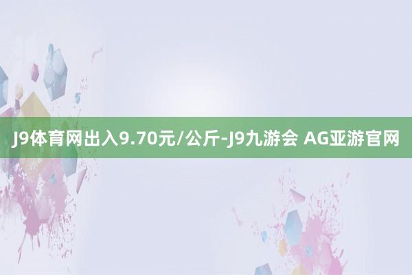 J9体育网出入9.70元/公斤-J9九游会 AG亚游官网