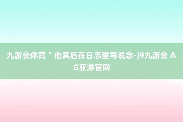 九游会体育＂他其后在日志里写说念-J9九游会 AG亚游官网