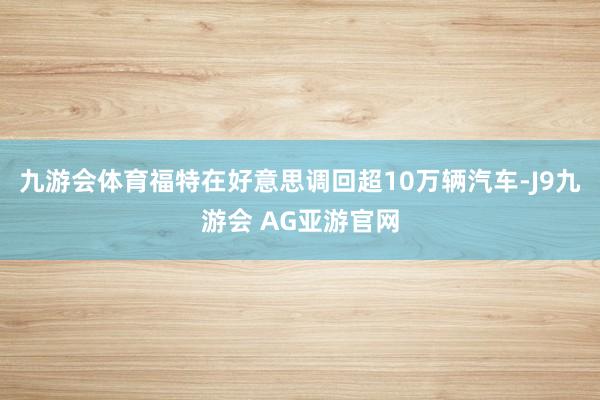 九游会体育福特在好意思调回超10万辆汽车-J9九游会 AG亚游官网