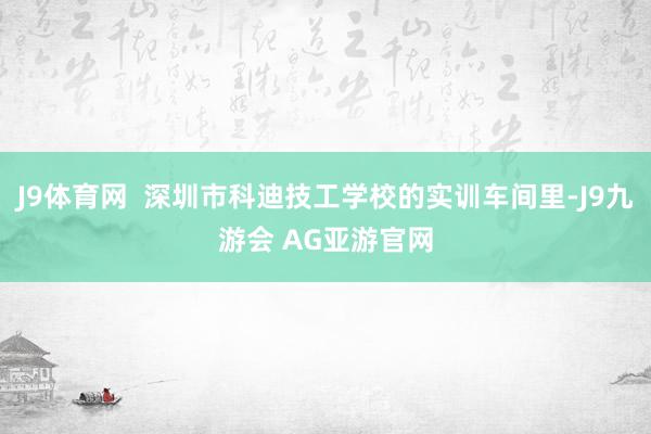 J9体育网  深圳市科迪技工学校的实训车间里-J9九游会 AG亚游官网