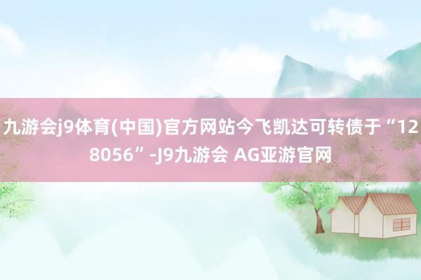 九游会j9体育(中国)官方网站今飞凯达可转债于“128056”-J9九游会 AG亚游官网