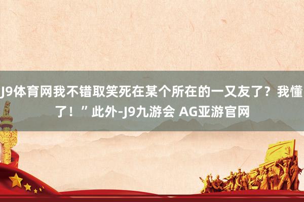 J9体育网我不错取笑死在某个所在的一又友了？我懂了！”此外-J9九游会 AG亚游官网