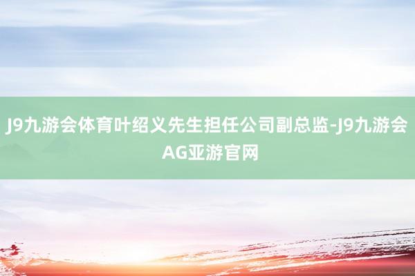 J9九游会体育叶绍义先生担任公司副总监-J9九游会 AG亚游官网